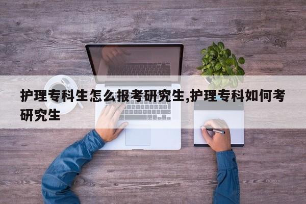 护理专科生怎么报考研究生,护理专科如何考研究生