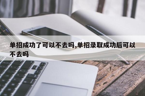 单招成功了可以不去吗,单招录取成功后可以不去吗