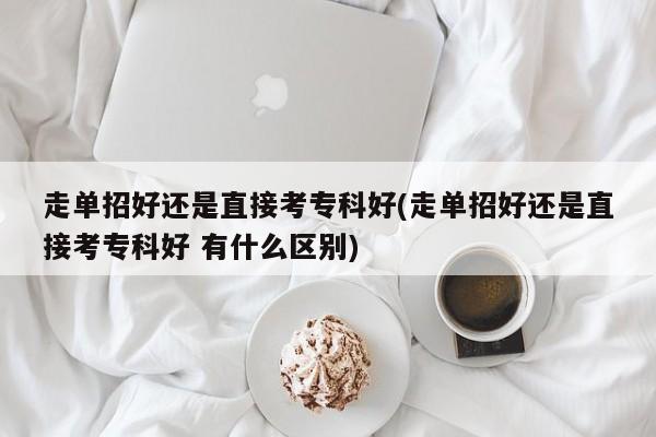 走单招好还是直接考专科好(走单招好还是直接考专科好 有什么区别)