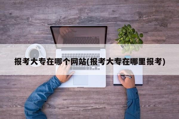 报考大专在哪个网站(报考大专在哪里报考)