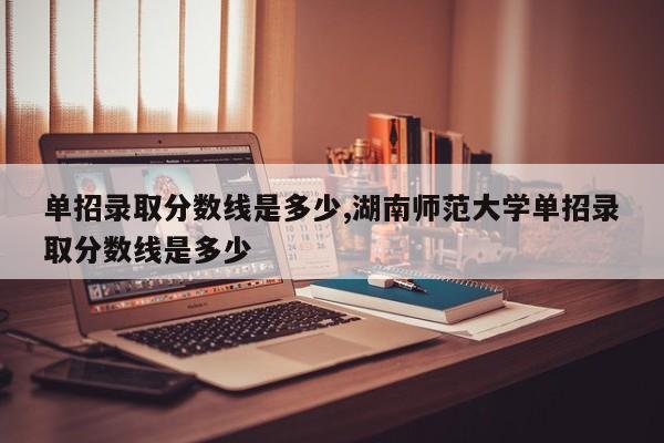 单招录取分数线是多少,湖南师范大学单招录取分数线是多少