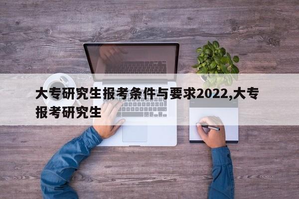 大专研究生报考条件与要求2022,大专 报考研究生