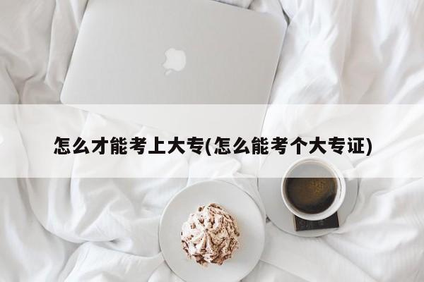 怎么才能考上大专(怎么能考个大专证)