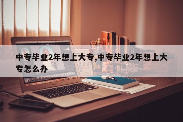 中专毕业2年想上大专,中专毕业2年想上大专怎么办