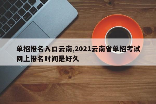 单招报名入口云南,2021云南省单招考试网上报名时间是好久