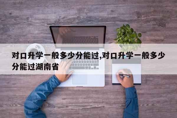 对口升学一般多少分能过,对口升学一般多少分能过湖南省 第1张