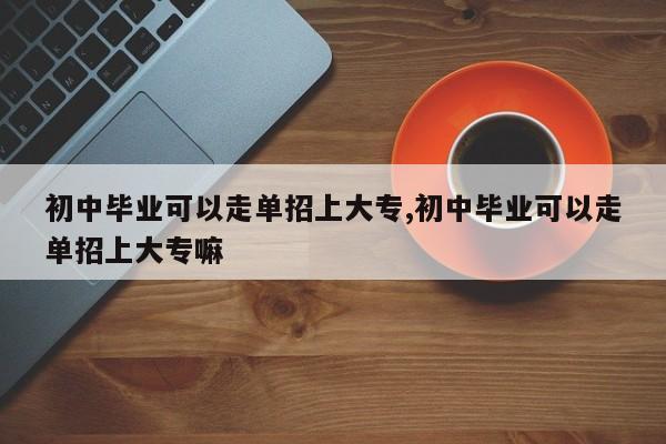 初中毕业可以走单招上大专,初中毕业可以走单招上大专嘛