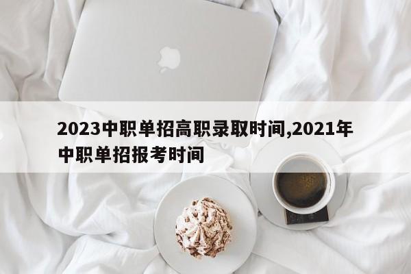 2023中职单招高职录取时间,2021年中职单招报考时间