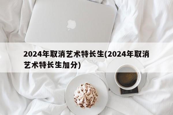2024年取消艺术特长生(2024年取消艺术特长生加分)
