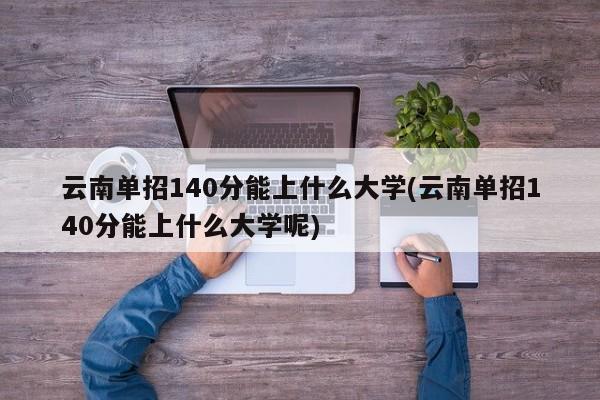 云南单招140分能上什么大学(云南单招140分能上什么大学呢)