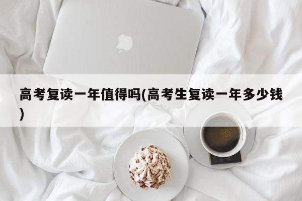 高考复读一年值得吗(高考生复读一年多少钱)
