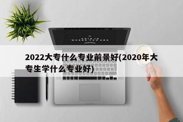 2022大专什么专业前景好(2020年大专生学什么专业好)