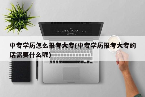 中专学历怎么报考大专(中专学历报考大专的话需要什么呢)