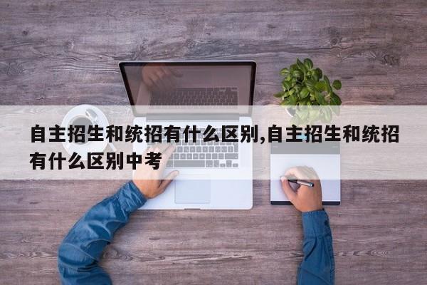 自主招生和统招有什么区别,自主招生和统招有什么区别中考