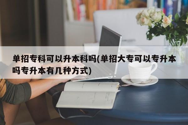 单招专科可以升本科吗(单招大专可以专升本吗专升本有几种方式)