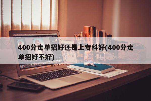 400分走单招好还是上专科好(400分走单招好不好)