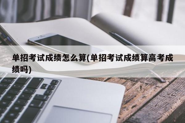 单招考试成绩怎么算(单招考试成绩算高考成绩吗)