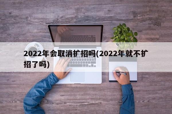 2022年会取消扩招吗(2022年就不扩招了吗)