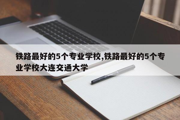 铁路最好的5个专业学校,铁路最好的5个专业学校大连交通大学