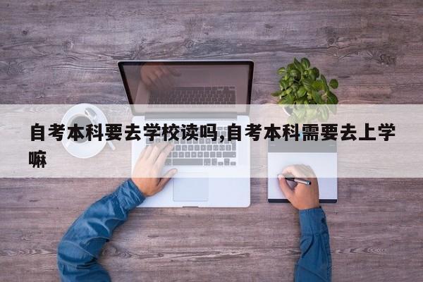 自考本科要去学校读吗,自考本科需要去上学嘛