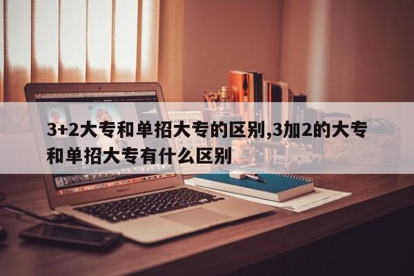 3+2大专和单招大专的区别,3加2的大专和单招大专有什么区别