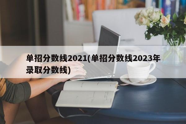 单招分数线2021(单招分数线2023年录取分数线)