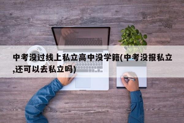 中考没过线上私立高中没学籍(中考没报私立,还可以去私立吗)