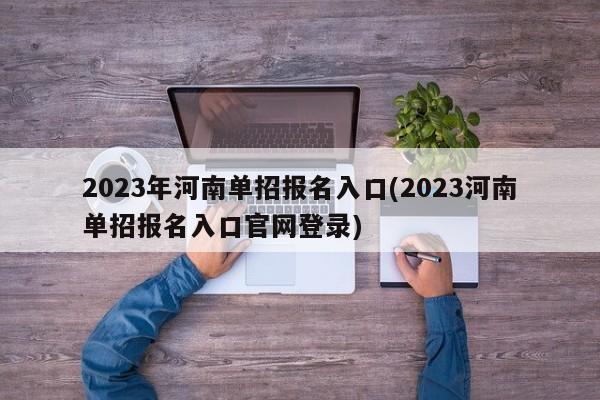 2023年河南单招报名入口(2023河南单招报名入口官网登录)