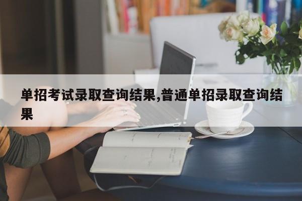 单招考试录取查询结果,普通单招录取查询结果