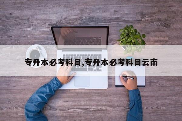 专升本必考科目,专升本必考科目云南