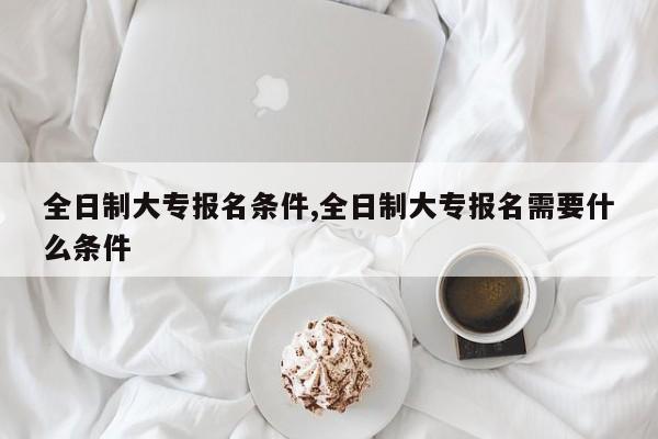 全日制大专报名条件,全日制大专报名需要什么条件