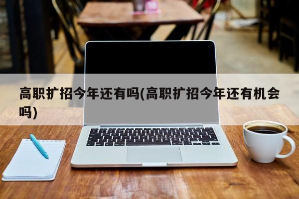 高职扩招今年还有吗(高职扩招今年还有机会吗)