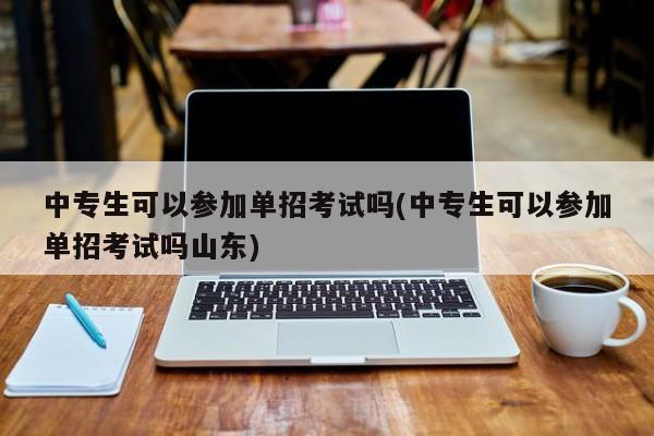中专生可以参加单招考试吗(中专生可以参加单招考试吗山东)