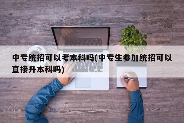 中专统招可以考本科吗(中专生参加统招可以直接升本科吗)