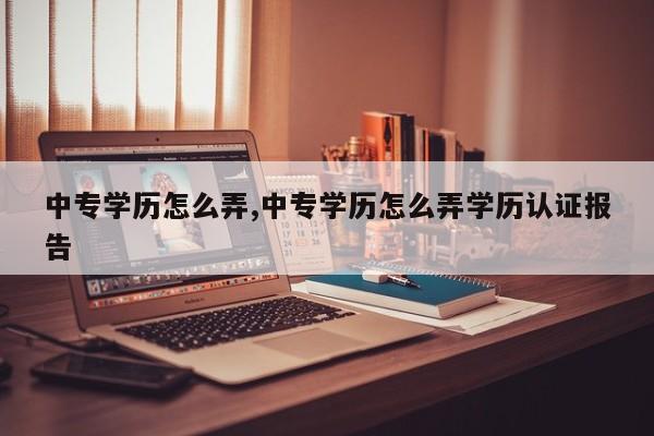 中专学历怎么弄,中专学历怎么弄学历认证报告
