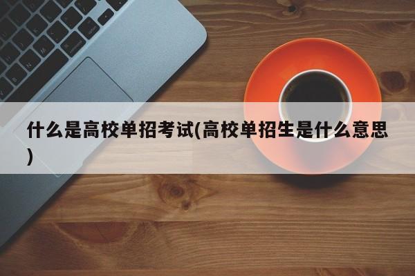 什么是高校单招考试(高校单招生是什么意思)
