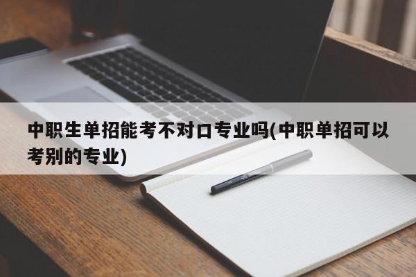 中职生单招能考不对口专业吗(中职单招可以考别的专业)