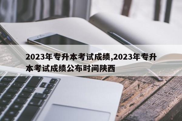 2023年专升本考试成绩,2023年专升本考试成绩公布时间陕西