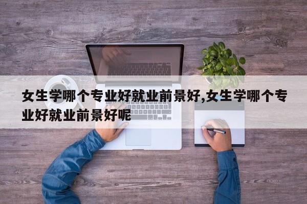 女生学哪个专业好就业前景好,女生学哪个专业好就业前景好呢
