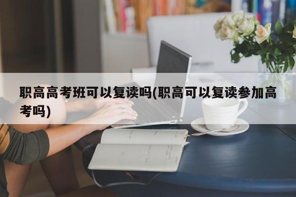 职高高考班可以复读吗(职高可以复读参加高考吗)