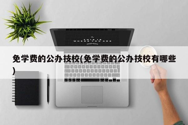 免学费的公办技校(免学费的公办技校有哪些)